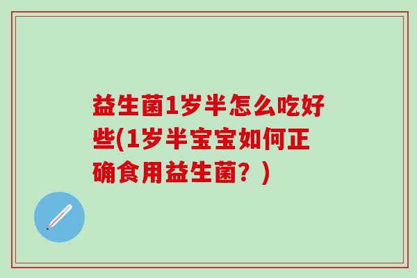 益生菌1岁半怎么吃好些(1岁半宝宝如何正确食用益生菌?) 益生菌1岁半怎么吃好些(1岁半宝宝如何正确食用益生菌?)