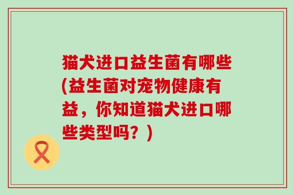 猫犬进口益生菌有哪些(益生菌对宠物健康有益,你知道猫犬进口哪些类型吗?) 猫犬进口益生菌有哪些(益生菌对宠物健康有益,你知道猫犬进口哪些类型吗?)