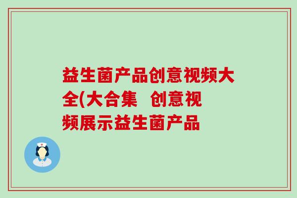 益生菌产品创意视频大全(大合集 创意视频展示益生菌产品 益生菌产品创意视频大全(大合集 创意视频展示益生菌产品