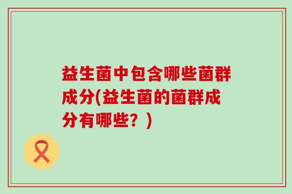 益生菌中包含哪些菌群成分(益生菌的菌群成分有哪些？)