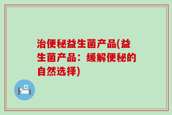 益生菌产品(益生菌产品:缓解的自然选择) 益生菌产品(益生菌产品:缓解的自然选择)