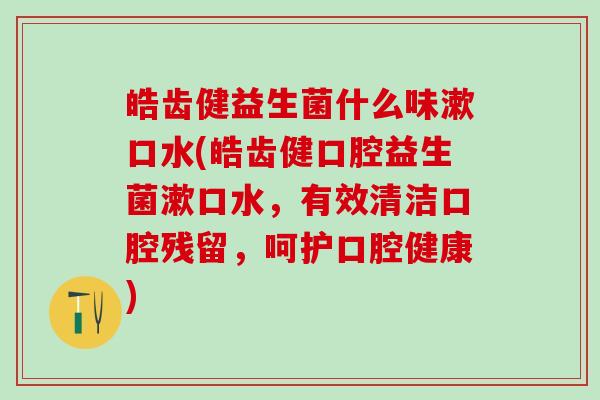皓齿健益生菌什么味漱口水(皓齿健口腔益生菌漱口水,有效清洁口腔残留,呵护口腔健康) 皓齿健益生菌什么味漱口水(皓齿健口腔益生菌漱口水,有效清洁口腔残留,呵护口腔健康)