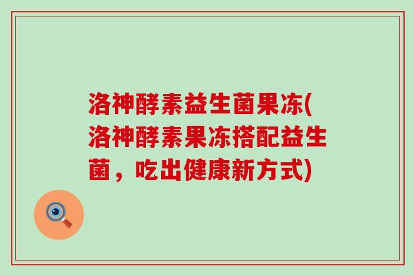 洛神酵素益生菌果冻(洛神酵素果冻搭配益生菌,吃出健康新方式) 洛神酵素益生菌果冻(洛神酵素果冻搭配益生菌,吃出健康新方式)