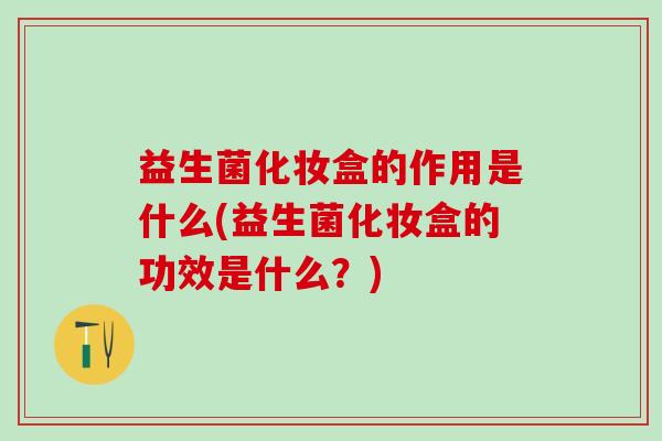 益生菌化妆盒的作用是什么(益生菌化妆盒的功效是什么？)
