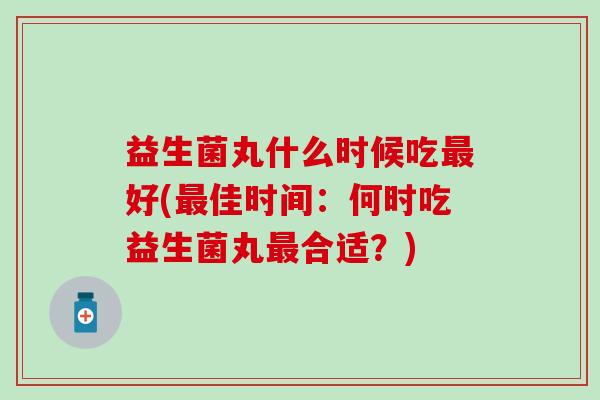 益生菌丸什么时候吃好(佳时间:何时吃益生菌丸合适?) 益生菌丸什么时候吃好(佳时间:何时吃益生菌丸合适?)