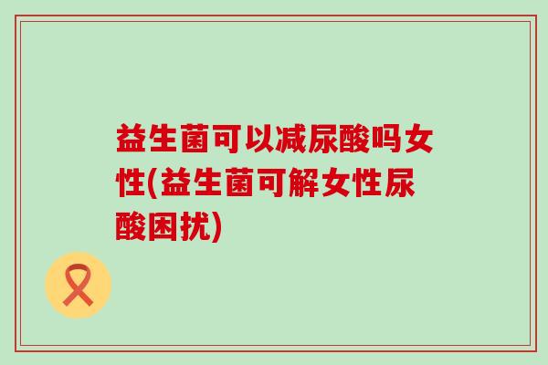 益生菌可以减尿酸吗女性(益生菌可解女性尿酸困扰) 益生菌可以减尿酸吗女性(益生菌可解女性尿酸困扰)
