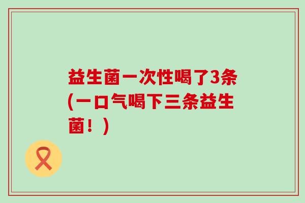益生菌一次性喝了3条(一口气喝下三条益生菌！)