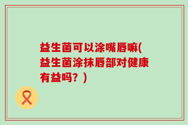 益生菌可以涂嘴唇嘛(益生菌涂抹唇部对健康有益吗？)