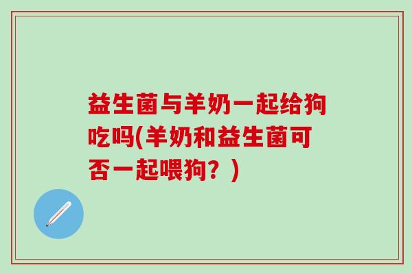 益生菌与羊奶一起给狗吃吗(羊奶和益生菌可否一起喂狗？)