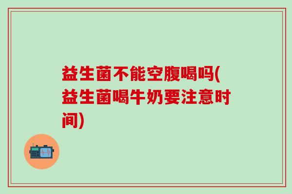 益生菌不能空腹喝吗(益生菌喝牛奶要注意时间) 益生菌不能空腹喝吗(益生菌喝牛奶要注意时间)