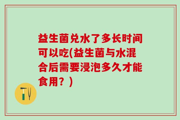 益生菌兑水了多长时间可以吃(益生菌与水混合后需要浸泡多久才能食用？)