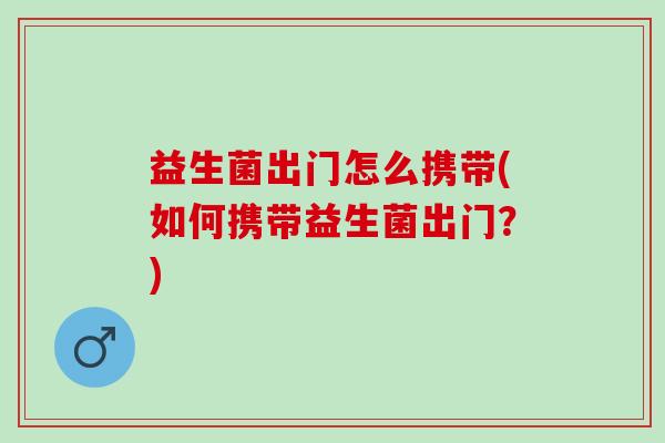 益生菌出门怎么携带(如何携带益生菌出门?) 益生菌出门怎么携带(如何携带益生菌出门?)