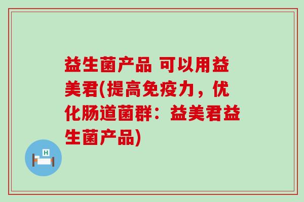 益生菌产品 可以用益美君(提高力,优化肠道菌群:益美君益生菌产品) 益生菌产品 可以用益美君(提高力,优化肠道菌群:益美君益生菌产品)