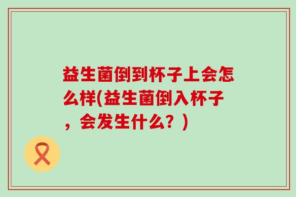 益生菌倒到杯子上会怎么样(益生菌倒入杯子，会发生什么？)