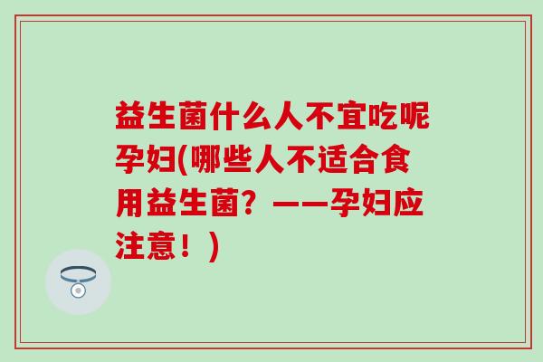 益生菌什么人不宜吃呢孕妇(哪些人不适合食用益生菌?——孕妇应注意!) 益生菌什么人不宜吃呢孕妇(哪些人不适合食用益生菌?——孕妇应注意!)
