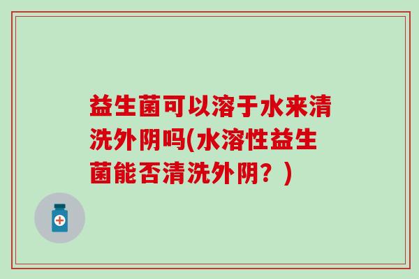 益生菌可以溶于水来清洗外阴吗(水溶性益生菌能否清洗外阴?) 益生菌可以溶于水来清洗外阴吗(水溶性益生菌能否清洗外阴?)