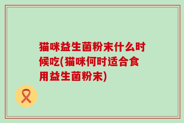 猫咪益生菌粉末什么时候吃(猫咪何时适合食用益生菌粉末)