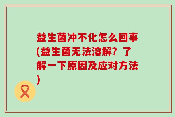 益生菌冲不化怎么回事(益生菌无法溶解?了解一下原因及应对方法) 益生菌冲不化怎么回事(益生菌无法溶解?了解一下原因及应对方法)