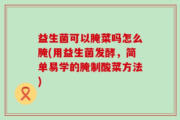 益生菌可以腌菜吗怎么腌(用益生菌发酵,简单易学的腌制酸菜方法) 益生菌可以腌菜吗怎么腌(用益生菌发酵,简单易学的腌制酸菜方法)