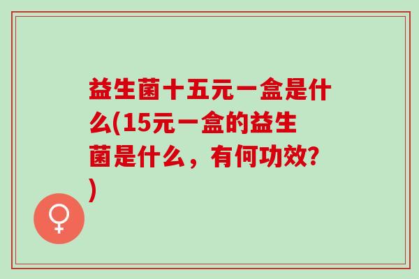 益生菌十五元一盒是什么(15元一盒的益生菌是什么，有何功效？)