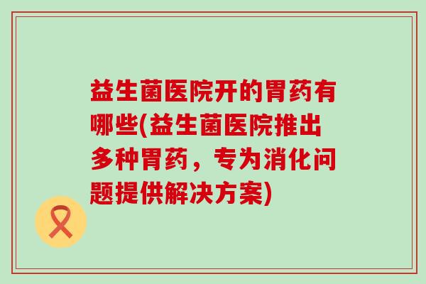 益生菌医院开的胃药有哪些(益生菌医院推出多种胃药,专为消化问题提供解决方案) 益生菌医院开的胃药有哪些(益生菌医院推出多种胃药,专为消化问题提供解决方案)