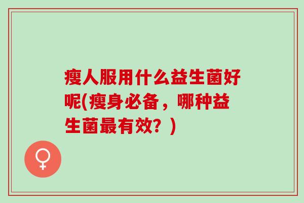 瘦人服用什么益生菌好呢(瘦身必备,哪种益生菌有效?) 瘦人服用什么益生菌好呢(瘦身必备,哪种益生菌有效?)