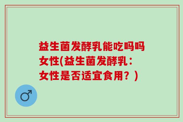 益生菌发酵乳能吃吗吗女性(益生菌发酵乳：女性是否适宜食用？)