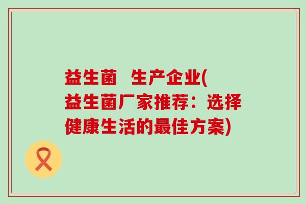 益生菌 生产企业(益生菌厂家推荐:选择健康生活的佳方案) 益生菌 生产企业(益生菌厂家推荐:选择健康生活的佳方案)