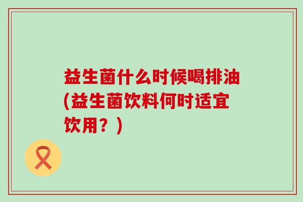 益生菌什么时候喝排油(益生菌饮料何时适宜饮用？)