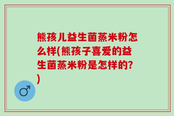 熊孩儿益生菌蒸米粉怎么样(熊孩子喜爱的益生菌蒸米粉是怎样的?) 熊孩儿益生菌蒸米粉怎么样(熊孩子喜爱的益生菌蒸米粉是怎样的?)