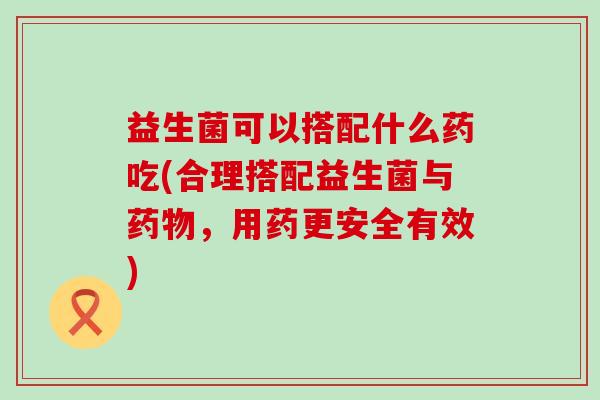 益生菌可以搭配什么药吃(合理搭配益生菌与，用药更安全有效)