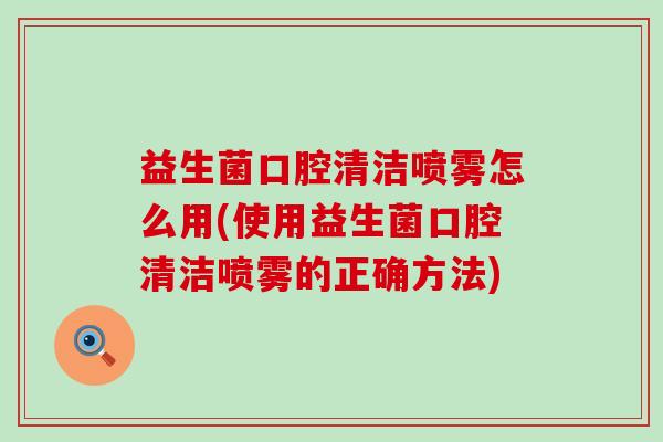 益生菌口腔清洁喷雾怎么用(使用益生菌口腔清洁喷雾的正确方法)