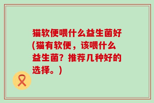 猫软便喂什么益生菌好(猫有软便,该喂什么益生菌?推荐几种好的选择。) 猫软便喂什么益生菌好(猫有软便,该喂什么益生菌?推荐几种好的选择。)