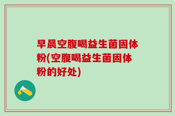 早晨空腹喝益生菌固体粉(空腹喝益生菌固体粉的好处) 早晨空腹喝益生菌固体粉(空腹喝益生菌固体粉的好处)