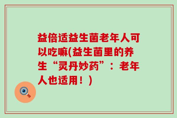 益倍适益生菌老年人可以吃嘛(益生菌里的养生“灵丹妙药”:老年人也适用!) 益倍适益生菌老年人可以吃嘛(益生菌里的养生“灵丹妙药”:老年人也适用!)