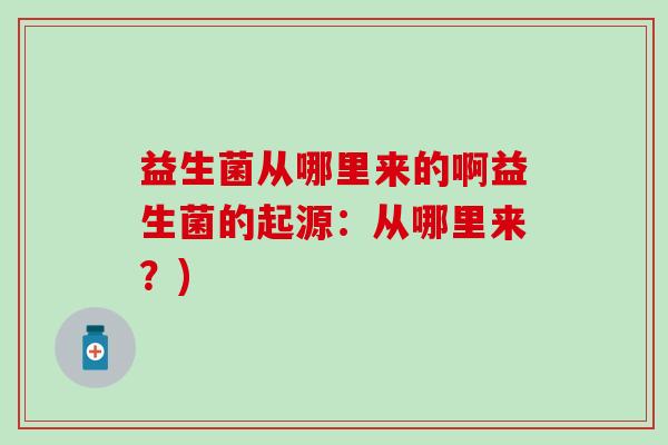 益生菌从哪里来的啊益生菌的起源:从哪里来?) 益生菌从哪里来的啊益生菌的起源:从哪里来?)