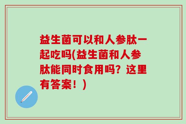 益生菌可以和人参肽一起吃吗(益生菌和人参肽能同时食用吗?这里有答案!) 益生菌可以和人参肽一起吃吗(益生菌和人参肽能同时食用吗?这里有答案!)