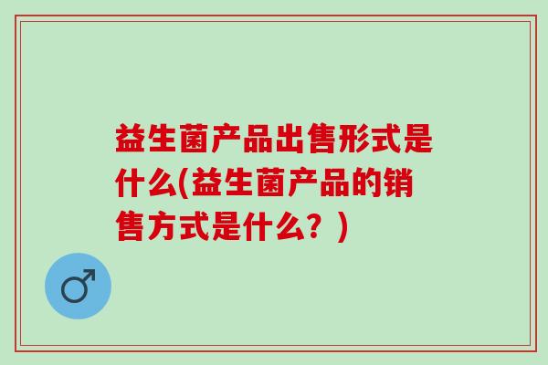 益生菌产品出售形式是什么(益生菌产品的销售方式是什么?) 益生菌产品出售形式是什么(益生菌产品的销售方式是什么?)