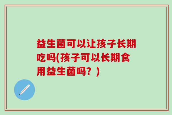 益生菌可以让孩子长期吃吗(孩子可以长期食用益生菌吗？)