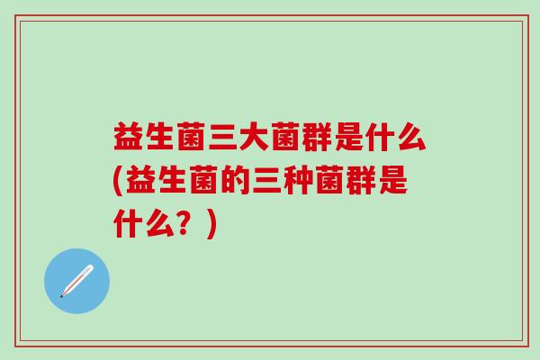 益生菌三大菌群是什么(益生菌的三种菌群是什么？)