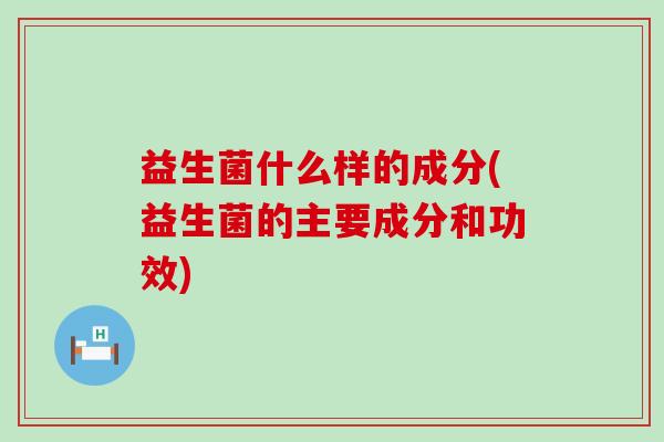 益生菌什么样的成分(益生菌的主要成分和功效)