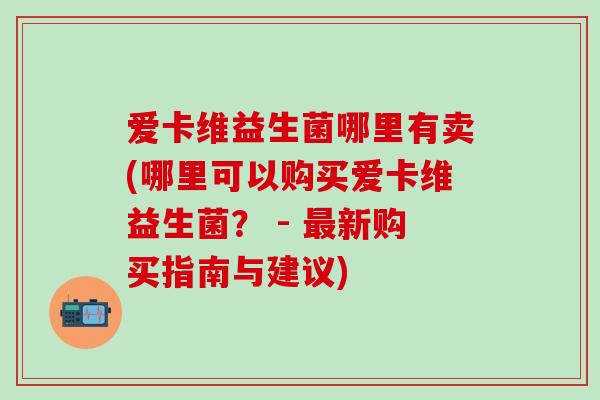 爱卡维益生菌哪里有卖(哪里可以购买爱卡维益生菌? - 新购买指南与建议) 爱卡维益生菌哪里有卖(哪里可以购买爱卡维益生菌? - 新购买指南与建议)