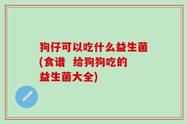 狗仔可以吃什么益生菌(食谱  给狗狗吃的益生菌大全)