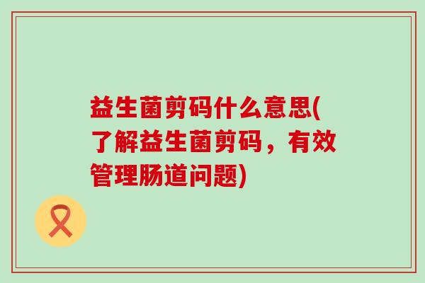 益生菌剪码什么意思(了解益生菌剪码,有效管理肠道问题) 益生菌剪码什么意思(了解益生菌剪码,有效管理肠道问题)