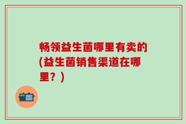 畅领益生菌哪里有卖的(益生菌销售渠道在哪里?) 畅领益生菌哪里有卖的(益生菌销售渠道在哪里?)