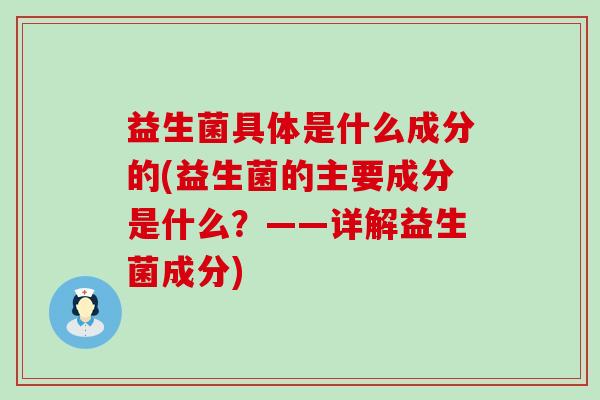 益生菌具体是什么成分的(益生菌的主要成分是什么?——详解益生菌成分) 益生菌具体是什么成分的(益生菌的主要成分是什么?——详解益生菌成分)