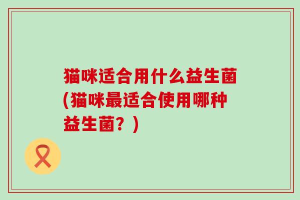 猫咪适合用什么益生菌(猫咪适合使用哪种益生菌?) 猫咪适合用什么益生菌(猫咪适合使用哪种益生菌?)
