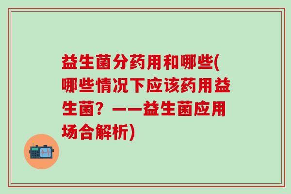 益生菌分药用和哪些(哪些情况下应该药用益生菌？——益生菌应用场合解析)