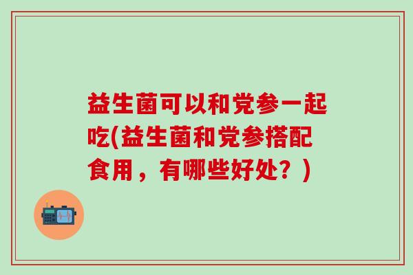 益生菌可以和党参一起吃(益生菌和党参搭配食用,有哪些好处?) 益生菌可以和党参一起吃(益生菌和党参搭配食用,有哪些好处?)