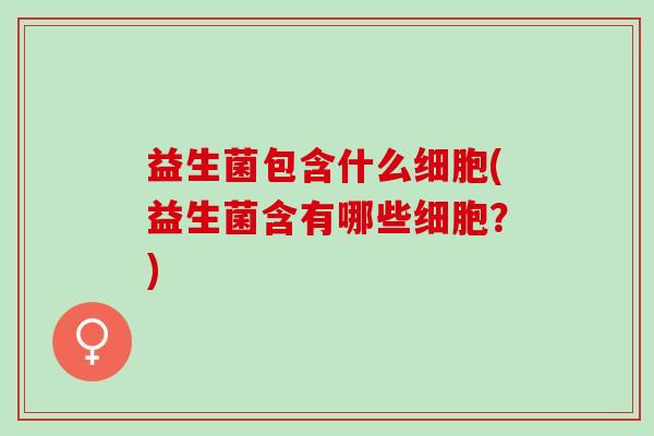 益生菌包含什么细胞(益生菌含有哪些细胞?) 益生菌包含什么细胞(益生菌含有哪些细胞?)